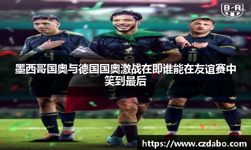 墨西哥国奥与德国国奥激战在即谁能在友谊赛中笑到最后